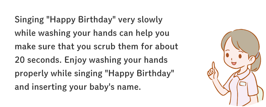 Singing "Happy Birthday" very slowly while washing your hands can help you make sure that you scrub them for about 20 seconds. Enjoy washing your hands properly while singing "Happy Birthday" and inserting your baby's name.